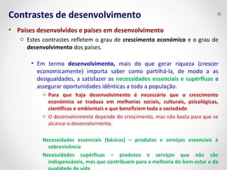 Contrastes de desenvolvimento 
• Países desenvolvidos e países em desenvolvimento 
11 
o Estes contrastes refletem o grau de crescimento económico e o grau de 
desenvolvimento dos países. 
• Em termo desenvolvimento, mais do que gerar riqueza (crescer 
economicamente) importa saber como partilhá-la, de modo a as 
desigualdades, a satisfazer as necessidades essenciais e supérfluas e 
assegurar oportunidades idênticas a toda a população. 
o Para que haja desenvolvimento é necessário que o crescimento 
económico se traduza em melhorias sociais, culturais, psicológicas, 
científicas e ambientais e que beneficiem toda a sociedade. 
o O desenvolvimento depende do crescimento, mas não basta para que se 
alcance o desenvolvimento. 
Necessidades essenciais (básicas) – produtos e serviços essenciais à 
sobrevivência 
Necessidades supérfluas – produtos e serviços que não são 
indispensáveis, mas que contribuem para a melhoria do bem-estar e da 
qualidade de vida 
 