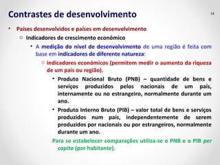 Contrastes de desenvolvimento 
• Países desenvolvidos e países em desenvolvimento 
o Indicadores de crescimento económico 
14 
• A medição do nível de desenvolvimento de uma região é feita com 
base em indicadores de diferente natureza: 
o indicadores económicos (permitem medir o aumento da riqueza 
de um país ou região). 
• Produto Nacional Bruto (PNB) – quantidade de bens e 
serviços produzidos pelos nacionais de um país, 
internamente ou no estrangeiro, normalmente durante um 
ano. 
• Produto Interno Bruto (PIB) – valor total de bens e serviços 
produzidos num país, independentemente de serem 
produzidos por nacionais ou por estrangeiros, normalmente 
durante um ano. 
Para se estabelecer comparações utiliza-se o PNB e o PIB per 
capita (por habitante). 
 