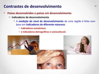 Contrastes de desenvolvimento 
• Países desenvolvidos e países em desenvolvimento 
o Indicadores de desenvolvimento 
• A medição do nível de desenvolvimento de uma região é feita com 
base em indicadores de diferente natureza: 
o indicadores económicos 
o e indicadores demográficos e socioculturais 
15 
 
