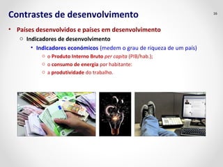 Contrastes de desenvolvimento 
• Países desenvolvidos e países em desenvolvimento 
o Indicadores de desenvolvimento 
• Indicadores económicos (medem o grau de riqueza de um país) 
o o Produto Interno Bruto per capita (PIB/hab.); 
o o consumo de energia por habitante: 
o a produtividade do trabalho. 
16 
 