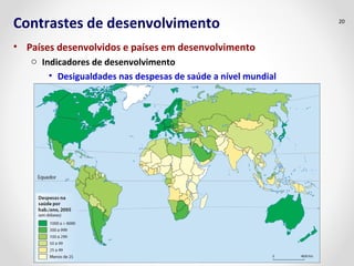Contrastes de desenvolvimento 
• Países desenvolvidos e países em desenvolvimento 
o Indicadores de desenvolvimento 
• Desigualdades nas despesas de saúde a nível mundial 
20 
 