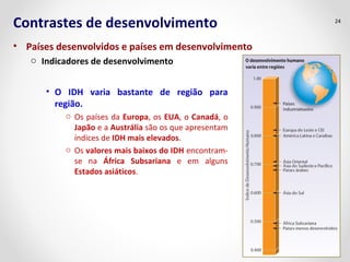 Contrastes de desenvolvimento 
• Países desenvolvidos e países em desenvolvimento 
o Indicadores de desenvolvimento 
• O IDH varia bastante de região para 
região. 
o Os países da Europa, os EUA, o Canadá, o 
Japão e a Austrália são os que apresentam 
índices de IDH mais elevados. 
o Os valores mais baixos do IDH encontram-se 
na África Subsariana e em alguns 
Estados asiáticos. 
24 
 