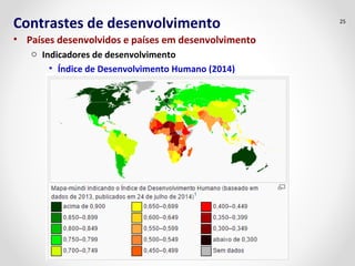 Contrastes de desenvolvimento 
• Países desenvolvidos e países em desenvolvimento 
o Indicadores de desenvolvimento 
• Índice de Desenvolvimento Humano (2014) 
25 
 