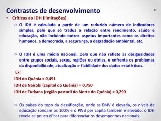 Contrastes de desenvolvimento 31 
• Críticas ao IDH (limitações) 
o O IDH é calculado a partir de um reduzido número de indicadores 
simples, pelo que só traduz a relação entre rendimento, saúde e 
educação, não incluindo outros aspetos importantes como os direitos 
humanos, a democracia, a segurança, a degradação ambiental, etc. 
o O IDH é uma média nacional, pelo que não reflete as desigualdades 
entre grupos sociais, sexos, regiões ou etnias, e enfrenta os problemas 
da disponibilidade, atualização e fiabilidade dos dados estatísticos. 
Ex: 
IDH do Quénia = 0,491 
IDH de Nairobi (capital do Quénia) = 0,750 
IDH de Turkana (região pastoril do Norte do Quénia) = 0,290 
o Os países do topo da classificação, onde as EMV é elevada, os níveis de 
educação rondam os 100% e o PNB per capita também é elevado, o IDH 
revela-se pouco eficaz para diferenciar os desempenhos nacionais. 
 