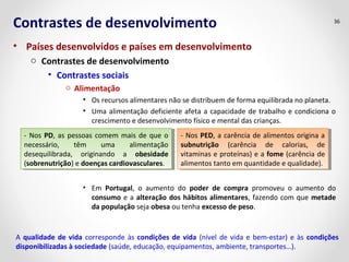 Contrastes de desenvolvimento 
• Países desenvolvidos e países em desenvolvimento 
o Contrastes de desenvolvimento 
• Contrastes sociais 
o Alimentação 
36 
• Os recursos alimentares não se distribuem de forma equilibrada no planeta. 
• Uma alimentação deficiente afeta a capacidade de trabalho e condiciona o 
crescimento e desenvolvimento físico e mental das crianças. 
- Nos PD, as pessoas comem mais de que o 
necessário, têm uma alimentação 
desequilibrada, originando a obesidade 
(sobrenutrição) e doenças cardiovasculares. 
- Nos PD, as pessoas comem mais de que o 
necessário, têm uma alimentação 
desequilibrada, originando a obesidade 
(sobrenutrição) e doenças cardiovasculares. 
- Nos PED, a carência de alimentos origina a 
subnutrição (carência de calorias, de 
vitaminas e proteínas) e a fome (carência de 
alimentos tanto em quantidade e qualidade). 
- Nos PED, a carência de alimentos origina a 
subnutrição (carência de calorias, de 
vitaminas e proteínas) e a fome (carência de 
alimentos tanto em quantidade e qualidade). 
• Em Portugal, o aumento do poder de compra promoveu o aumento do 
consumo e a alteração dos hábitos alimentares, fazendo com que metade 
da população seja obesa ou tenha excesso de peso. 
A qualidade de vida corresponde às condições de vida (nível de vida e bem-estar) e às condições 
disponibilizadas à sociedade (saúde, educação, equipamentos, ambiente, transportes…). 
 