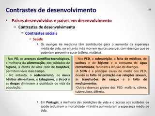 Contrastes de desenvolvimento 
• Países desenvolvidos e países em desenvolvimento 
o Contrastes de desenvolvimento 
• Contrastes sociais 
o Saúde 
39 
• Os avanços na medicina têm contribuído para o aumento da esperança 
média de vida, no entanto inda morrem muitas pessoas com doenças que se 
poderiam prevenir e curar (cólera, malária). 
- Nos PD, os avanços científico-tecnológicos, 
a melhoria da alimentação, dos cuidados de 
higiene, a oferta de uma rede de hospitais, 
permitem viver mais tempo. 
- No entanto, o sedentarismo, os maus 
hábitos alimentares, o tabagismo, o álcool e 
as drogas diminuem a qualidade de vida da 
população. 
- Nos PD, os avanços científico-tecnológicos, 
a melhoria da alimentação, dos cuidados de 
higiene, a oferta de uma rede de hospitais, 
permitem viver mais tempo. 
- No entanto, o sedentarismo, os maus 
hábitos alimentares, o tabagismo, o álcool e 
as drogas diminuem a qualidade de vida da 
população. 
- Nos PED, a subnutrição, a falta de médicos, de 
vacinas e de higiene e o consumo de água 
contaminada, facilitam a difusão de doenças. 
-A SIDA é a principal causa de morte nos PED, 
devido às falta de proteção nas relações sexuais, 
às transfusões de sangue e à falta de 
medicamentos. 
-Outras doenças graves dos PED: malária, cólera, 
tuberculose, difteria. 
- Nos PED, a subnutrição, a falta de médicos, de 
vacinas e de higiene e o consumo de água 
contaminada, facilitam a difusão de doenças. 
-A SIDA é a principal causa de morte nos PED, 
devido às falta de proteção nas relações sexuais, 
às transfusões de sangue e à falta de 
medicamentos. 
-Outras doenças graves dos PED: malária, cólera, 
tuberculose, difteria. 
• Em Portugal, a melhoria das condições de vida e o acesso aos cuidados de 
saúde reduziram a mortalidade infantil e aumentaram a esperança média de 
vida. 
 