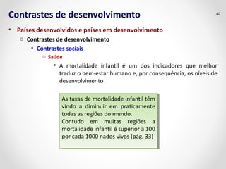 Contrastes de desenvolvimento 
• Países desenvolvidos e países em desenvolvimento 
o Contrastes de desenvolvimento 
• Contrastes sociais 
o Saúde 
40 
• A mortalidade infantil é um dos indicadores que melhor 
traduz o bem-estar humano e, por consequência, os níveis de 
desenvolvimento 
As taxas de mortalidade infantil têm 
vindo a diminuir em praticamente 
todas as regiões do mundo. 
Contudo em muitas regiões a 
mortalidade infantil é superior a 100 
por cada 1000 nados vivos (pág. 33) 
As taxas de mortalidade infantil têm 
vindo a diminuir em praticamente 
todas as regiões do mundo. 
Contudo em muitas regiões a 
mortalidade infantil é superior a 100 
por cada 1000 nados vivos (pág. 33) 
 