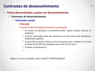 Contrastes de desenvolvimento 
• Países desenvolvidos e países em desenvolvimento 
o Contrastes de desenvolvimento 
• Contrastes sociais 
o Educação 
o Causas de discriminação da mulher na educação. 
43 
• Os custos da educação e a preferência pelos rapazes (razões culturais ou 
religiosas) 
• A menor valorização social, por continuar a ser vista como mãe, doméstica e 
trabalhadora agrícola 
• O matrimónio precoce. Muito comum em países como a Etiópia (7 e 8 anos) 
ou Nepal (onde 40% das raparigas casam antes dos 15 anos) 
• Gravidez na adolescência 
• … 
https://www.youtube.com/watch?v=tf4VLfuEmlY 
 