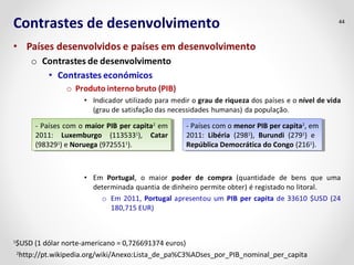 Contrastes de desenvolvimento 44 
- Países com o maior PIB per capita2 em 
2011: Luxemburgo (1135331), Catar 
(983291) e Noruega (9725511). 
- Países com o maior PIB per capita2 em 
2011: Luxemburgo (1135331), Catar 
(983291) e Noruega (9725511). 
- Países com o menor PIB per capita2, em 
2011: Libéria (2981), Burundi (2791) e 
República Democrática do Congo (2161). 
- Países com o menor PIB per capita2, em 
2011: Libéria (2981), Burundi (2791) e 
República Democrática do Congo (2161). 
1$USD (1 dólar norte-americano = 0,726691374 euros) 
2http://pt.wikipedia.org/wiki/Anexo:Lista_de_pa%C3%ADses_por_PIB_nominal_per_capita 
 