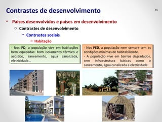 Contrastes de desenvolvimento 
• Países desenvolvidos e países em desenvolvimento 
o Contrastes de desenvolvimento 
• Contrastes sociais 
o Habitação 
45 
- Nos PD, a população vive em habitações 
bem equipadas: bom isolamento térmico e 
acústico, saneamento, água canalizada, 
eletricidade… 
- Nos PD, a população vive em habitações 
bem equipadas: bom isolamento térmico e 
acústico, saneamento, água canalizada, 
eletricidade… 
- Nos PED, a população nem sempre tem as 
condições mínimas de habitabilidade. 
- A população vive em bairros degradados, 
sem infraestrutura básicas como o 
saneamento, água canalizada e eletricidade. 
- Nos PED, a população nem sempre tem as 
condições mínimas de habitabilidade. 
- A população vive em bairros degradados, 
sem infraestrutura básicas como o 
saneamento, água canalizada e eletricidade. 
 
