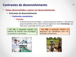 Contrastes de desenvolvimento 
• Países desenvolvidos e países em desenvolvimento 
o Contrastes de desenvolvimento 
• Contrastes económicos 
o Emprego 
46 
• O desenvolvimento tecnológico, a deslocalização da indústria, o aumento do 
preço do petróleo (entre outros fatores) originaram muito desemprego, que 
afeta quer a população dos PD, quer a dos PED. 
- Nos PD, a população trabalha na 
indústria de elevado nível tecnológico, 
no comércio e nos serviços. 
- Nos PD, a população trabalha na 
indústria de elevado nível tecnológico, 
no comércio e nos serviços. 
- Nos PED, a população trabalha na 
agricultura de subsistência e/ou em 
profissões rudimentares. 
- Nos PED, a população trabalha na 
agricultura de subsistência e/ou em 
profissões rudimentares. 
 
