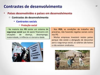 Contrastes de desenvolvimento 
• Países desenvolvidos e países em desenvolvimento 
o Contrastes de desenvolvimento 
• Contrastes sociais 
o Proteção social 
47 
- Na maioria dos PD existe um sistema de 
segurança social que dá apoio financeiro em 
situações de doença, desemprego, 
maternidade, à infância e à terceira idade. 
- Na maioria dos PD existe um sistema de 
segurança social que dá apoio financeiro em 
situações de doença, desemprego, 
maternidade, à infância e à terceira idade. 
- Nos PED, as condições de trabalho são 
precárias, não havendo regalias sociais como 
nos PD. 
- Muitas empresas investem nestes países 
porque não existe a obrigação de descontar 
para a segurança social, os salários são baixos 
e não existem sindicatos. 
- Nos PED, as condições de trabalho são 
precárias, não havendo regalias sociais como 
nos PD. 
- Muitas empresas investem nestes países 
porque não existe a obrigação de descontar 
para a segurança social, os salários são baixos 
e não existem sindicatos. 
 