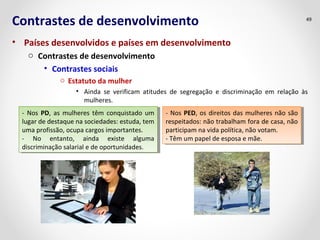 Contrastes de desenvolvimento 
• Países desenvolvidos e países em desenvolvimento 
o Contrastes de desenvolvimento 
• Contrastes sociais 
o Estatuto da mulher 
49 
• Ainda se verificam atitudes de segregação e discriminação em relação às 
mulheres. 
- Nos PD, as mulheres têm conquistado um 
lugar de destaque na sociedades: estuda, tem 
uma profissão, ocupa cargos importantes. 
- No entanto, ainda existe alguma 
discriminação salarial e de oportunidades. 
- Nos PD, as mulheres têm conquistado um 
lugar de destaque na sociedades: estuda, tem 
uma profissão, ocupa cargos importantes. 
- No entanto, ainda existe alguma 
discriminação salarial e de oportunidades. 
- Nos PED, os direitos das mulheres não são 
respeitados: não trabalham fora de casa, não 
participam na vida política, não votam. 
- Têm um papel de esposa e mãe. 
- Nos PED, os direitos das mulheres não são 
respeitados: não trabalham fora de casa, não 
participam na vida política, não votam. 
- Têm um papel de esposa e mãe. 
 