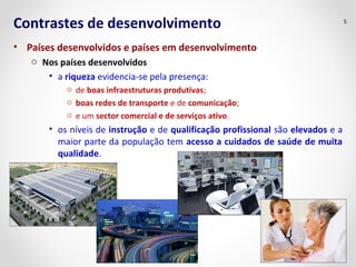 Contrastes de desenvolvimento 
• Países desenvolvidos e países em desenvolvimento 
o Nos países desenvolvidos 
• a riqueza evidencia-se pela presença: 
o de boas infraestruturas produtivas; 
o boas redes de transporte e de comunicação; 
o e um sector comercial e de serviços ativo. 
• os níveis de instrução e de qualificação profissional são elevados e a 
maior parte da população tem acesso a cuidados de saúde de muita 
qualidade. 
5 
 