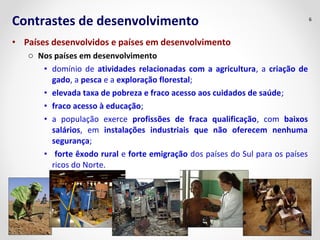 Contrastes de desenvolvimento 6 
• Países desenvolvidos e países em desenvolvimento 
o Nos países em desenvolvimento 
• domínio de atividades relacionadas com a agricultura, a criação de 
gado, a pesca e a exploração florestal; 
• elevada taxa de pobreza e fraco acesso aos cuidados de saúde; 
• fraco acesso à educação; 
• a população exerce profissões de fraca qualificação, com baixos 
salários, em instalações industriais que não oferecem nenhuma 
segurança; 
• forte êxodo rural e forte emigração dos países do Sul para os países 
ricos do Norte. 
 
