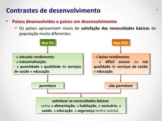 Contrastes de desenvolvimento 
• Países desenvolvidos e países em desenvolvimento 
o Os países apresentam níveis de satisfação das necessidades básicas da 
população muito diferentes: 
7 
NNooss P PDD NNooss P PEEDD 
- o elevado rendimento; 
- a industrialização; 
- a quantidade e qualidade de serviços 
de saúde e educação. 
- o elevado rendimento; 
- a industrialização; 
- a quantidade e qualidade de serviços 
de saúde e educação. 
- o baixo rendimento; 
- o difícil acesso ou má 
qualidade de serviços de saúde 
e educação. 
- o baixo rendimento; 
- o difícil acesso ou má 
qualidade de serviços de saúde 
e educação. 
ppeerrmmititeemm nnããoo p peerrmmititeemm 
satisfazer as necessidades básicas 
satisfazer as necessidades básicas 
como a alimentação, a habitação, o vestuário, a 
saúde, a educação, a segurança (entre outras). 
como a alimentação, a habitação, o vestuário, a 
saúde, a educação, a segurança (entre outras). 
 