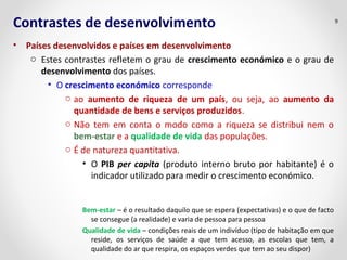 Contrastes de desenvolvimento 
• Países desenvolvidos e países em desenvolvimento 
o Estes contrastes refletem o grau de crescimento económico e o grau de 
desenvolvimento dos países. 
• O crescimento económico corresponde 
o ao aumento de riqueza de um país, ou seja, ao aumento da 
quantidade de bens e serviços produzidos. 
o Não tem em conta o modo como a riqueza se distribui nem o 
bem-estar e a qualidade de vida das populações. 
o É de natureza quantitativa. 
• O PIB per capita (produto interno bruto por habitante) é o 
indicador utilizado para medir o crescimento económico. 
Bem-estar – é o resultado daquilo que se espera (expectativas) e o que de facto 
se consegue (a realidade) e varia de pessoa para pessoa 
Qualidade de vida – condições reais de um indivíduo (tipo de habitação em que 
reside, os serviços de saúde a que tem acesso, as escolas que tem, a 
qualidade do ar que respira, os espaços verdes que tem ao seu dispor) 
9 
 
