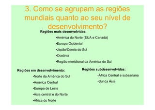 3. Como se agrupam as regiões
    mundiais quanto ao seu nível de
            desenvolvimento?
        Regiões mais desenvolvidas:
                       •América do Norte (EUA e Canadá)
                       •Europa Ocidental
                       •Japão/Coreia do Sul
                       •Oceânia
                       •Região meridional da América do Sul

Regiões em desenvolvimento:            Regiões subdesenvolvidas:

        •Norte da América do Sul                 •África Central e subsariana

        •América Central                         •Sul da Ásia

        •Europa de Leste
        •Ásia central e do Norte
        •África do Norte
 