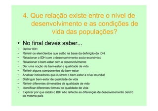4. Que relação existe entre o nível de
       desenvolvimento e as condições de
              vida das populações?
• No final deves saber...
•   Definir IDH
•   Referir os elem3entos que estão na base da definição do IDH
•   Relacionar o IDH com o desenvolvimento socio-económico
•   Relacionar o bem-estar com o desenvolvimento
•   Dar uma noção de bem-estar e qualidade de vida
•   Referir alguns componentes do bem-estar
•   Analisar indicadores que ilustrem o bem-estar a nível mundial
•   Distinguir bem-estar de qualidade de vida
•   Referir diferentes dimensões da qualidade de vida
•   Identificar diferentes formas de qualidade de vida
•   Explicar por que razão o IDH não reflecte as diferenças de desenvolvimento dentro
    do mesmo país
 