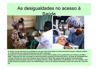 As desigualdades no acesso à
                        Saúde




A saúde é um dos domínios da qualidade de vida que mais se faz sentir no desenvolvimento humano, fazendo reflectir-
se no IDH através dos valores de esperança de vida à nascença.
O progresso no desenvolvimento humano durante o século XX foi rápido e sem precedentes, por exemplo, de 1960 a
2000, a esperança de vida nos países em desenvolvimento aumentou de 46 para 63 anos e, as taxas de mortalidade das
crianças menores de cinco anos reduziram para menos de metade. Mas apesar deste progresso impressionante,
subsistem muitas privações humanas em qualquer domínio: saúde, alimentação, escolarização, etc., por exemplo, mais
de 800 milhões de pessoas sofrem de subalimentação, mais de mil milhões de pessoas vivem com menos de 1 euro por
dia.
 