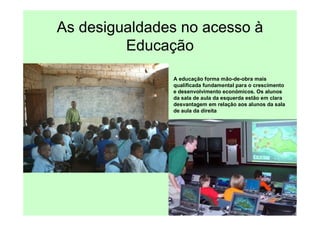 As desigualdades no acesso à
         Educação
               A educação forma mão-de-obra mais
               qualificada fundamental para o crescimento
               e desenvolvimento económicos. Os alunos
               da sala de aula da esquerda estão em clara
               desvantagem em relação aos alunos da sala
               de aula da direita
 