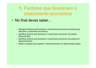 5. Factores que favorecem o
        crescimento económico
• No final deves saber...

  – Distinguir factores que favorecem o crescimento económico de factores que
    dificultam o crescimento económico;
  – Identificar factores que favorecem o crescimento económico nos países
    desenvolvidos;
  – Identificar factores que favorecem o crescimento económico nos países em
    desenvolvimento
  – Referir condições que impedem o desenvolvimento em determinados países
 