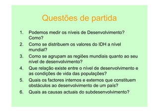 Questões de partida
1.   Podemos medir os níveis de Desenvolvimento?
     Como?
2.   Como se distribuem os valores do IDH a nível
     mundial?
3.   Como se agrupam as regiões mundiais quanto ao seu
     nível de desenvolvimento?
4.   Que relação existe entre o nível de desenvolvimento e
     as condições de vida das populações?
5.   Quais os factores internos e externos que constituem
     obstáculos ao desenvolvimento de um país?
6.   Quais as causas actuais do subdesenvolvimento?
 