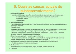 6. Quais as causas actuais do
           subdesenvolvimento?
1. Explosão demográfica
    - elevada natalidade que se verifica nos países em desenvolvimento gera problemas porque:
              a) as débeis infra-estruturas não acompanham o crescimento populacional
              b) problemas de fome
              c) desemprego
2. Agricultura tradicional
    - de fraca produtividade e virada para o auto consumo é insuficiente para as necessidades de uma
    população crescente
3. Economia frágil
    - Baseada na produção e exportação de matérias-primas, de recursos energéticos e mineiros, que
    na sua maioria a exploração é feita por empresas estrangeiras e multinacionais
    - As trocas comerciais são desfavoráveis: exportam matéria prima a custos baixos e importam
    produtos industriais elaborados ou semielaborados
4. Baixo nível de escolaridade e baixa formação profissional
    - Inviabilizam o investimento estrangeiro, e logo a criação de emprego, sobretudo de empresas
    ligadas aos sectores das tecnologias mais produtivos e lucrativos
5. Debilidade das infra estruturas económicas (rede viária, aeroportos, rede ferroviária)
    -Também condiciona o investimento estrangeiro
6. Dívida externa
7. Instabilidade social e política (guerras, golpes de estado, conflitos étnicos, etc.)
8. Corrupção
 