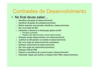 Contrastes de Desenvolvimento
• No final deves saber...
  –   Identificar situações de desenvolvimento
  –   Identificar situações de subdesenvolvimento
  –   Referir aspectos que permitem identificar o desenvolvimento
  –   Dar uma noção de IDH
  –   Interpretar e descrever a distribuição global do IDH
       • Principais contrastes
       • Regiões mais desenvolvidas e menos desenvolvidas
  –   Distinguir países desenvolvidos e em desenvolvimento
  –   Justificar as dificuldades na medida do desenvolvimento
  –   Dar uma noção de desenvolvimento sustentável
  –   Distinguir crescimento de desenvolvimento
  –   Dar uma noção de crescimento económico
  –   Distinguir PIB de PNB
  –   Explicar a importância do consumo para o desenvolvimento
  –   Interpretar mapas que ilustrem a relação entre PNB e desenvolvimento
 