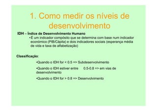 1. Como medir os níveis de
             desenvolvimento
IDH – Índice de Desenvolvimento Humano
       • É um indicador compósito que se determina com base num indicador
        económico (PIB/Cápita) e dois indicadores sociais (esperança média
        de vida e taxa de alfabetização)


Classificação:
            •Quando o IDH for < 0.5 => Subdesenvolvimento
            •Quando o IDH estiver entre   0.5-0.8 => em vias de
            desenvolvimento
            •Quando o IDH for > 0.8 => Desenvolvimento
 