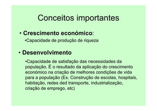 Conceitos importantes
• Crescimento económico:
 •Capacidade de produção de riqueza

• Desenvolvimento
  •Capacidade de satisfação das necessidades da
  população. É o resultado da aplicação do crescimento
  económico na criação de melhores condições de vida
  para a população (Ex. Construção de escolas, hospitais,
  habitação, redes ded transporte, industrialização,
  criação de emprego, etc)
 