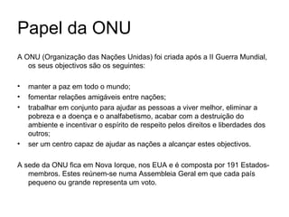 Papel da ONU A ONU (Organização das Nações Unidas) foi criada após a II Guerra Mundial, os seus objectivos são os seguintes: manter a paz em todo o mundo; fomentar relações amigáveis entre nações; trabalhar em conjunto para ajudar as pessoas a viver melhor, eliminar a pobreza e a doença e o analfabetismo, acabar com a destruição do ambiente e incentivar o espírito de respeito pelos direitos e liberdades dos outros; ser um centro capaz de ajudar as nações a alcançar estes objectivos. A sede da ONU fica em Nova Iorque, nos EUA e é composta por 191 Estados-membros. Estes reúnem-se numa Assembleia Geral em que cada país pequeno ou grande representa um voto. 