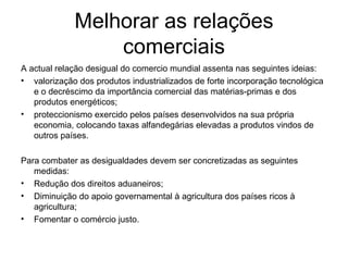 Melhorar as relações comerciais A actual relação desigual do comercio mundial assenta nas seguintes ideias: valorização dos produtos industrializados de forte incorporação tecnológica e o decréscimo da importância comercial das matérias-primas e dos produtos energéticos; proteccionismo exercido pelos países desenvolvidos na sua própria economia, colocando taxas alfandegárias elevadas a produtos vindos de outros países. Para combater as desigualdades devem ser concretizadas as seguintes medidas: Redução dos direitos aduaneiros; Diminuição do apoio governamental à agricultura dos países ricos à agricultura; Fomentar o comércio justo.  