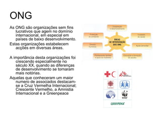 ONG As ONG são organizações sem fins lucrativos que agem no domínio internacional, em especial em países de baixo desenvolvimento. Estas organizações estabelecem acções em diversas áreas. A importância desta organizações foi crescendo especialmente no século XX, quando as diferenças de desenvolvimento se tornaram mais notórias. Aquelas que conheceram um maior numero de associados destacam-se a Cruz Vermelha Internacional; Crescente Vermelho, a Amnistia Internacional e a Greenpeace   