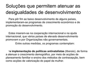Soluções que permitem atenuar as desigualdades de desenvolvimento   Para pôr fim ao baixo desenvolvimento de alguns países, implementaram-se programas de crescimento económico e de promoção do desenvolvimento.  Estes inserem-se na cooperação internacional e na ajuda internacional, que vários países de elevado desenvolvimento promovem e por Organizações não governamentais. Entre outras medidas, os programas contemplam: a implementação de políticas antinatalistas  (liberais), de forma a atenuar o crescimento demográfico, por meio de acções de planeamento familiar e ensino dos métodos de contracepção, bem como acções de valorização do papel da mulher. 