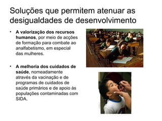 Soluções que permitem atenuar as desigualdades de desenvolvimento A valorização dos recursos humanos , por meio de acções de formação para combate ao analfabetismo, em especial das mulheres. A melhoria dos cuidados de saúde , nomeadamente através da vacinação e de programas de cuidados de saúde primários e de apoio às populações contaminadas com SIDA.  