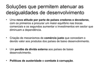 Soluções que permitem atenuar as desigualdades de desenvolvimento Uma  nova atitude por parte de países credores e devedores , com os primeiros a procurar um maior equilíbrio nas trocas comerciais e os segundos aumentar o investimentos em sector que diminuam a dependência. Criação de mecanismos de  comércio justo  que concedam o devido valor aos produtos dos países de baixo desenvolvimento. Um  perdão da dívida externa  aos países de baixo desenvolvimento. Políticas de austeridade  e  combate à corrupção . 