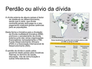 Perdão ou alívio da dívida A dívida externa de alguns países é factor de obstáculo ao desenvolvimento, sendo que é certo, que dívida contraída jamais será paga ou o seu pagamento implicará graves carências para as populações.  Desta forma a Iniciativa para a Anulação da Dívida multilateral (Iniciativa ADM) promove o cancelamento da dívida externa junto das várias organizações financiadoras nomeadamente o FMI, Fundo Desenvolvimento Africano (FDA) e a Associação Internacional de Desenvolvimento (AID). O perdão da dívida é usado pelos governos deste países para iniciativas internas no domínio da saúde, educação, vias de comunicação e outras infra-estruturas. Países beneficiários do perdão total da dívida externa à AID, em 2006, ao abrigo da ADM 