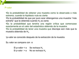 P-valor

 •Es la probabilidad de obtener una muestra como la observada o más
 extrema, cuando la hipótesis nula es cierta
 •Es la probabilidad de que por puro azar obtengamos una muestra “más
 extraña” que la obtenida cuando H0 es cierta
 •Es la probabilidad que tendría una región crítica que comenzase
 exactamente en el valor del estadístico obtenido de la muestra.
 •Es la probabilidad de tener una muestra que discrepe aún más que la
 muestra obtenida de H0.

 •p-valor es conocido después de la extracción de la muestra

 Su valor se compara con α

          Si p-valor < α   Se rechaza H0
          Si p-valor > α   No se rechaza H0
 