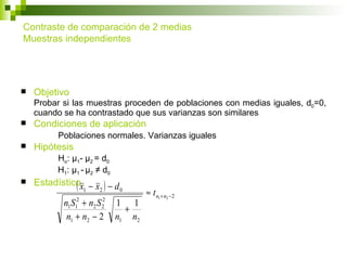 Contraste de comparación de 2 medias
Muestras independientes




   Objetivo
    Probar si las muestras proceden de poblaciones con medias iguales, d0=0,
    cuando se ha contrastado que sus varianzas son similares
   Condiciones de aplicación
          Poblaciones normales. Varianzas iguales
   Hipótesis
         Ho: μ1- μ2 = d0
         H1: μ1 - μ2 ≠ d0
   Estadísticox − x ) − d
              (1 2 0                ≈ t n1 + n2 − 2
           nS +n S
               2     2
                            1 1
            1 1    2 2
                              +
           n1 + n2 − 2      n1 n2
 