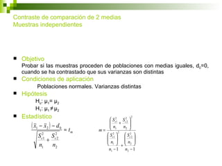 Contraste de comparación de 2 medias
Muestras independientes




   Objetivo
    Probar si las muestras proceden de poblaciones con medias iguales, d0=0,
    cuando se ha contrastado que sus varianzas son distintas
   Condiciones de aplicación
           Poblaciones normales. Varianzas distintas
   Hipótesis
           Ho: μ1= μ2
           H1: μ1 ≠ μ2
   Estadístico                                       2
                                         S c21 S c22 
       ( x1 − x2 ) − d 0   ≈ tm    m=
                                        
                                        n + n 
                                         1        2 
                                                      
                                               2
            S2
                S   2                  S c21   S c22 
              +
             c1     c2                  
                                      n  n          
            n1 n2                      1  + 2 
                                       n1 − 1 n2 − 1
 