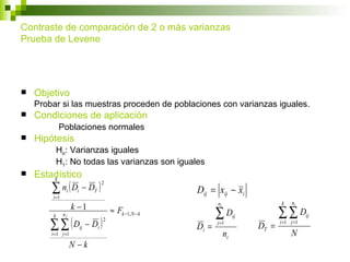 Contraste de comparación de 2 o más varianzas
Prueba de Levene




   Objetivo
    Probar si las muestras proceden de poblaciones con varianzas iguales.
   Condiciones de aplicación
            Poblaciones normales
   Hipótesis
            Ho: Varianzas iguales
            H1: No todas las varianzas son iguales
   Estadístico
        k

        ∑ ni ( Di − DT )
                                2
                                                         Dij = xij − xi
        i =1
                                                                                      k    ni
                    k −1                                        ni
               nj
                                        ≈ Fk −1, N − k          ∑D                    ∑∑D
        ∑ ∑ (D             − Di )
        k                                                                 ij                      ij
                                    2                                                 i =1 j =1
                                                                j =1
                      ij                                 Di =                  DT =
        i =1 j =1                                                    ni                    N
                    N−k
 