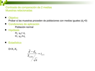 Contraste de comparación de 2 medias
Muestras relacionadas

   Objetivo
    Probar si las muestras proceden de poblaciones con medias iguales (d0=0)
   Condiciones de aplicación
          Población normal
   Hipótesis
          Ho: μD= d0
          H1: μD ≠ d0

   Estadístico

    D=X1-X2
                         d − d0
                                 ≈ t n−1
                        Sc( D)
                               n
 
