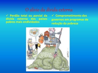 O alívio da dívida externa
 Perdão total ou parcial da
dívida externa dos países
pobres mais endividados
 Comprometimento dos
governos em programas de
redução da pobreza
 