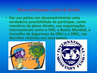 Maior participação e poder de decisão
• Dar aos países em desenvolvimento uma
verdadeira possibilidade de participar, como
membros de pleno direito, nas organizações
internacionais como o FMI, o Banco Mundial, o
Conselho de Segurança da ONU e a OMC, nas
decisões relativas aos seus países.
 