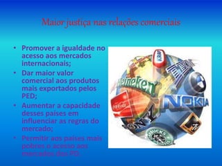 Maior justiça nas relações comerciais
• Promover a igualdade no
acesso aos mercados
internacionais;
• Dar maior valor
comercial aos produtos
mais exportados pelos
PED;
• Aumentar a capacidade
desses países em
influenciar as regras do
mercado;
• Permitir aos países mais
pobres o acesso aos
mercados dos PD.
 