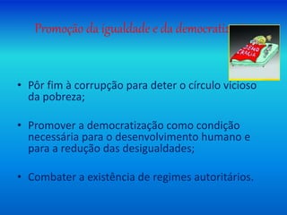 Promoção da igualdade e da democratização
• Pôr fim à corrupção para deter o círculo vicioso
da pobreza;
• Promover a democratização como condição
necessária para o desenvolvimento humano e
para a redução das desigualdades;
• Combater a existência de regimes autoritários.
 