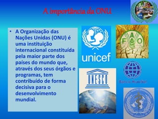 A importância da ONU
• A Organização das
Nações Unidas (ONU) é
uma instituição
internacional constituída
pela maior parte dos
países do mundo que,
através dos seus órgãos e
programas, tem
contribuído de forma
decisiva para o
desenvolvimento
mundial.
 