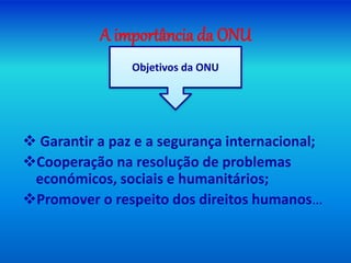 A importância da ONU
 Garantir a paz e a segurança internacional;
Cooperação na resolução de problemas
económicos, sociais e humanitários;
Promover o respeito dos direitos humanos…
Objetivos da ONU
 