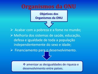 Organismos da ONU
 Acabar com a pobreza e a fome no mundo;
 Melhoria dos sistemas de saúde, educação,
defesa e igualdade de toda a população
independentemente do sexo e idade;
 Financiamento para o desenvolvimento.
Objetivos dos
Organismos da ONU
 amenizar as desigualdades de riqueza e
desenvolvimento entre países.
 